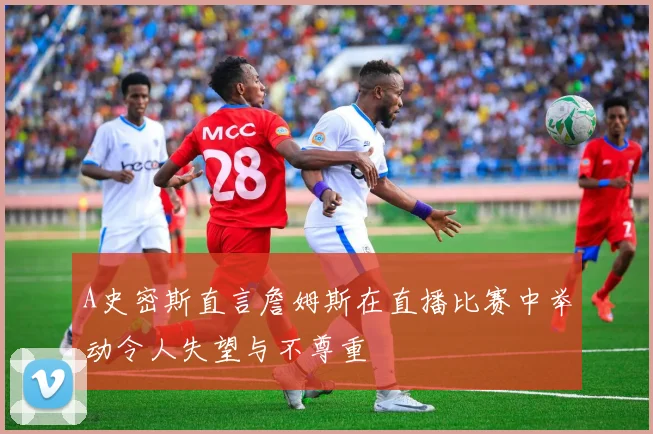 A史密斯直言詹姆斯在直播比赛中举动令人失望与不尊重