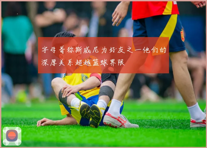 字母哥称斯威尼为好友之一他们的深厚关系超越篮球界限