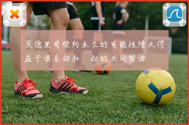 莫德里奇续约米兰的可能性增大得益于俱乐部和囧叔的共同努力