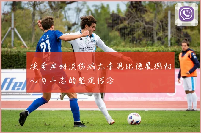 埃奇库姆谈伤病无奈恩比德展现初心与斗志的坚定信念