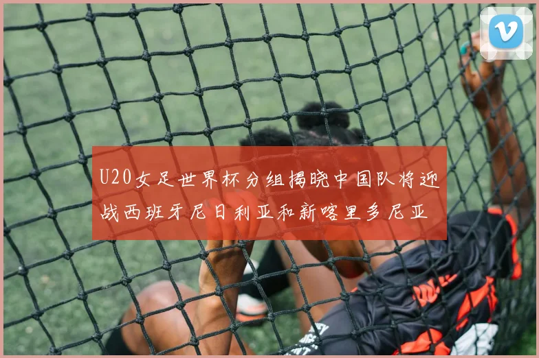 U20女足世界杯分组揭晓中国队将迎战西班牙尼日利亚和新喀里多尼亚