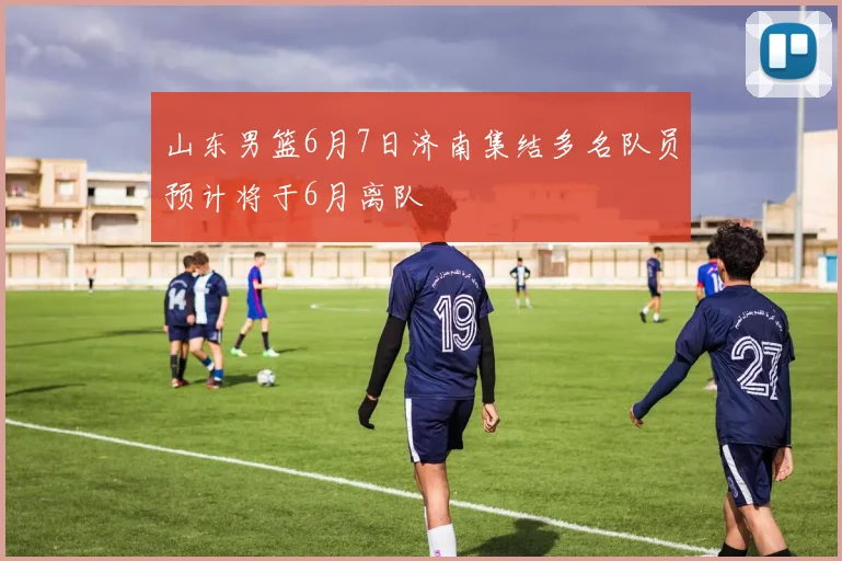 山东男篮6月7日济南集结多名队员预计将于6月离队