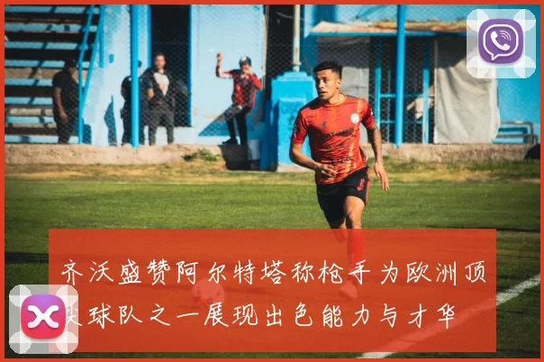齐沃盛赞阿尔特塔称枪手为欧洲顶尖球队之一展现出色能力与才华