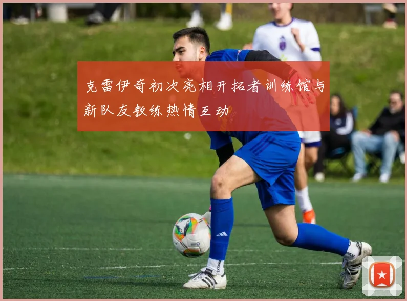 克雷伊奇初次亮相开拓者训练馆与新队友教练热情互动