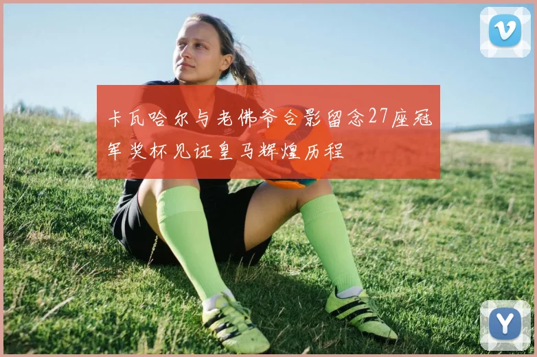 卡瓦哈尔与老佛爷合影留念27座冠军奖杯见证皇马辉煌历程