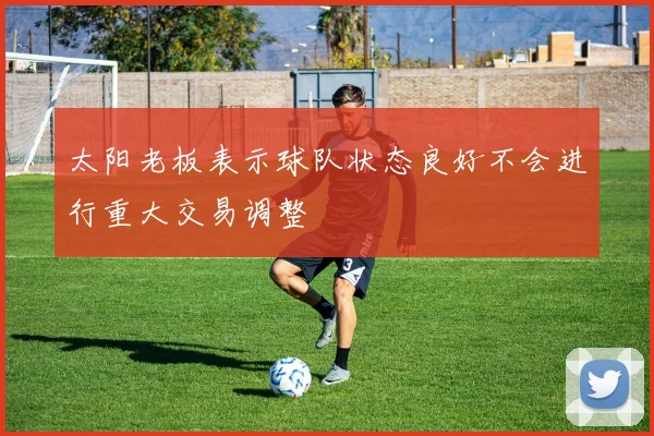 太阳老板表示球队状态良好不会进行重大交易调整