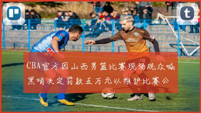 CBA官方因山西男篮比赛现场观众喊黑哨决定罚款五万元以维护比赛公正性